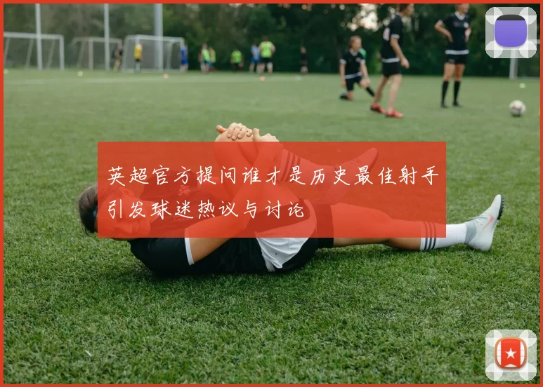 英超官方提问谁才是历史最佳射手引发球迷热议与讨论