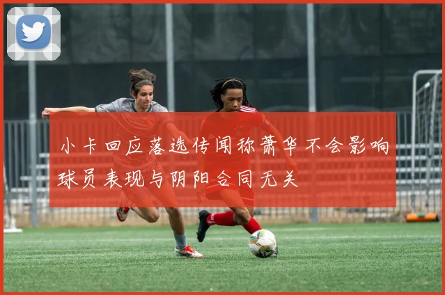 小卡回应落选传闻称萧华不会影响球员表现与阴阳合同无关