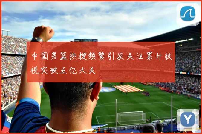 中国男篮热搜频繁引发关注累计收视突破五亿大关