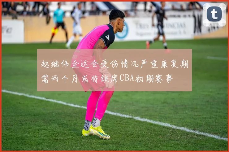 赵继伟全运会受伤情况严重康复期需两个月或将缺席CBA初期赛事