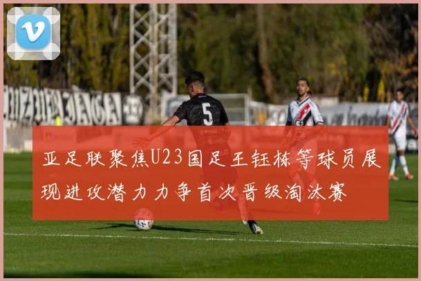 亚足联聚焦U23国足王钰栋等球员展现进攻潜力力争首次晋级淘汰赛