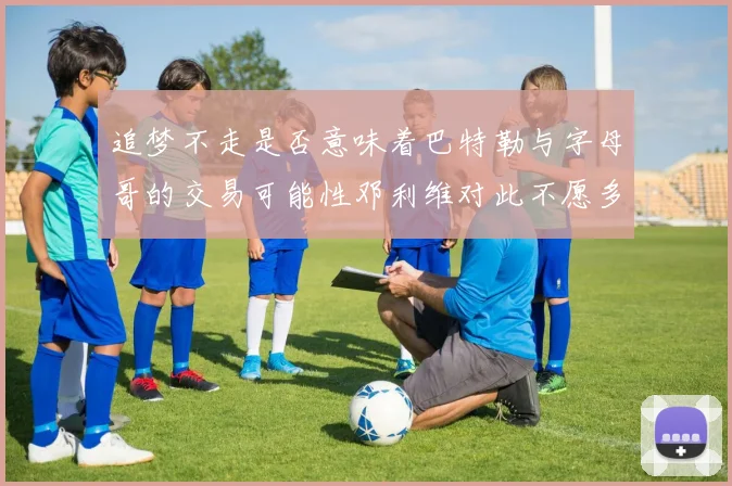 追梦不走是否意味着巴特勒与字母哥的交易可能性邓利维对此不愿多谈