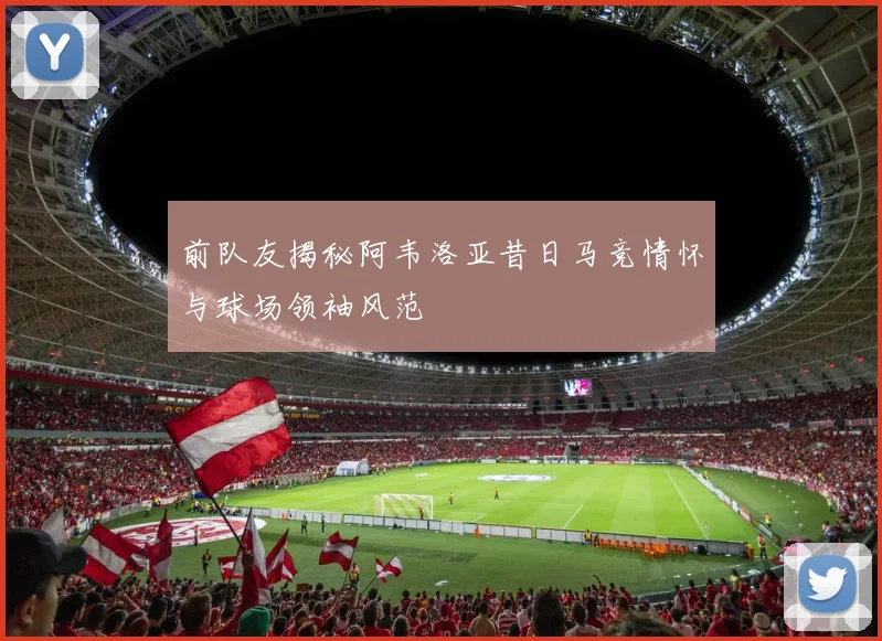 前队友揭秘阿韦洛亚昔日马竞情怀与球场领袖风范
