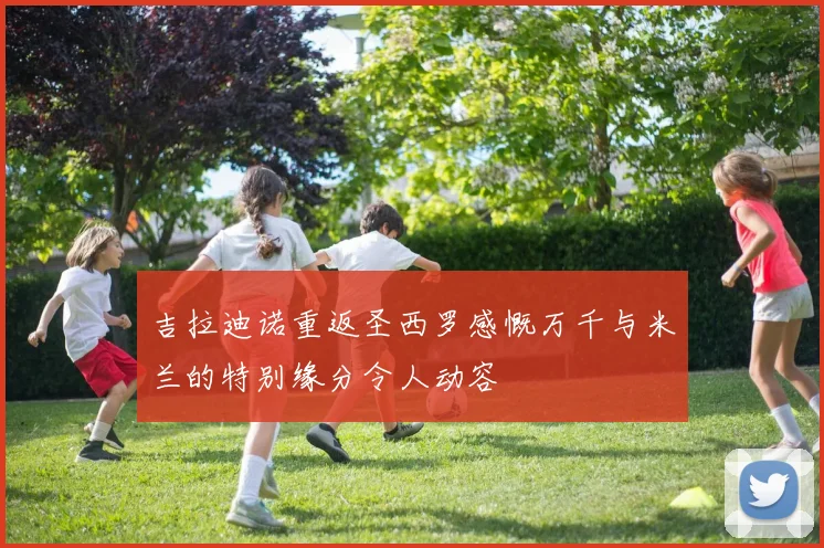 吉拉迪诺重返圣西罗感慨万千与米兰的特别缘分令人动容
