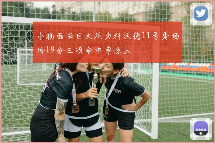 小杨面临巨大压力科沃德11号秀场均19分三项命中率惊人