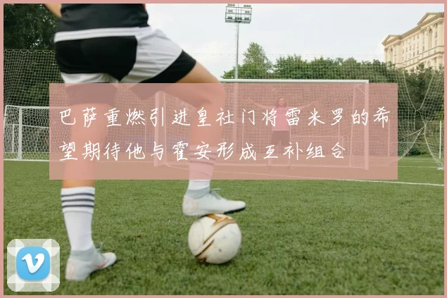 巴萨重燃引进皇社门将雷米罗的希望期待他与霍安形成互补组合